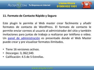 11. Formato de Contacto Rápido y Seguro
Este plugin le permite al Web master crear fácilmente y añadir
formatos de contacto de WordPress. El formato de contacto le
permite enviar correos al usuario al administrador del sitio y también
invitaciones para juntas de trabajo a realizarse por teléfono o video.
Un panel de administración es presentado donde el Web Master
puede crear y pre visualizar formatos ilimitados.
• Tiene 16 versiones activas.
• Descargas: 3, 062,540.
• Calificación: 4.5 de 5 Estrellas.
 