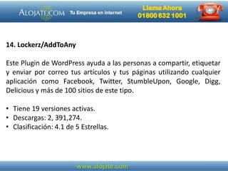 14. Lockerz/AddToAny
Este Plugin de WordPress ayuda a las personas a compartir, etiquetar
y enviar por correo tus artículos y tus páginas utilizando cualquier
aplicación como Facebook, Twitter, StumbleUpon, Google, Digg,
Delicious y más de 100 sitios de este tipo.
• Tiene 19 versiones activas.
• Descargas: 2, 391,274.
• Clasificación: 4.1 de 5 Estrellas.
 