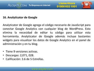 16. Analyticator de Google
Analyticator de Google agrega el código necesario de JavaScript para
conectar Google Analytics con cualquier blog de WordPress. Esto
elimina la necesidad de editar tu código para utilizar esta
herramienta. Analyticator de Google además incluye bastantes
widgets para visualizar los datos de Google Analytics en el panel de
administración y en tu blog.
• Tiene 9 versiones activas.
• Descargas: 2,071, 028.
• Calificación: 3.6 de 5 Estrellas.
 