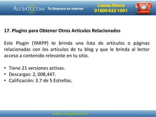 17. Plugins para Obtener Otros Artículos Relacionados
Este Plugin (YARPP) te brinda una lista de artículos o páginas
relacionadas con los artículos de tu blog y que le brinda al lector
acceso a contenido relevante en tu sitio.
• Tiene 21 versiones activas.
• Descargas: 2, 008,447.
• Calificación: 3.7 de 5 Estrellas.
 