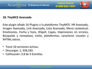 18. TinyMCE Avanzado
Este plugin añade 16 Plugins a la plataforma TinyMCE: HR Avanzado,
Imagen Avanzada, Link Avanzado, Lista Avanzada, Menú contextual,
Emoticones, Fecha y hora, IESpell, Capas, Impresiones sin errores,
Búsqueda y reemplazo, estilo, plataformas, caracteres visuales y
XHTML extras.
• Tiene 10 versiones activas.
• Descargas: 1, 938,183.
• Calificación: 3.8 de 5 Estrellas.
 