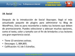 19. Social
Después de la introducción de Social Skycraper, llegó el más
actualizado paquete de plugins para administrar tu Blog de
WordPress. Esto es para recordarles a todos tus lectores que deben
de promocionarte. Puedes seleccionar y adecuar muchas opciones,
como el texto, color y tamaño con el fin de brindarles a tus lectores
una gran experiencia social.
• Tiene 13 versiones activas.
• Descargas: 1, 884,805.
• Calificación: 4.1 de 5 Estrellas.
 