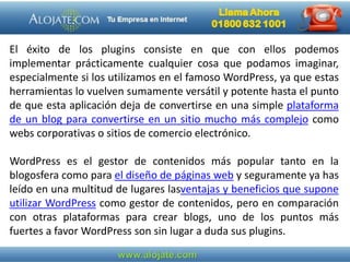 El éxito de los plugins consiste en que con ellos podemos
implementar prácticamente cualquier cosa que podamos imaginar,
especialmente si los utilizamos en el famoso WordPress, ya que estas
herramientas lo vuelven sumamente versátil y potente hasta el punto
de que esta aplicación deja de convertirse en una simple plataforma
de un blog para convertirse en un sitio mucho más complejo como
webs corporativas o sitios de comercio electrónico.
WordPress es el gestor de contenidos más popular tanto en la
blogosfera como para el diseño de páginas web y seguramente ya has
leído en una multitud de lugares lasventajas y beneficios que supone
utilizar WordPress como gestor de contenidos, pero en comparación
con otras plataformas para crear blogs, uno de los puntos más
fuertes a favor WordPress son sin lugar a duda sus plugins.
 
