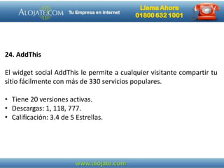 24. AddThis
El widget social AddThis le permite a cualquier visitante compartir tu
sitio fácilmente con más de 330 servicios populares.
• Tiene 20 versiones activas.
• Descargas: 1, 118, 777.
• Calificación: 3.4 de 5 Estrellas.
 