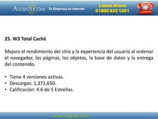 25. W3 Total Caché
Mejora el rendimiento del sitio y la experiencia del usuario al ordenar
el navegador, las páginas, los objetos, la base de datos y la entrega
del contenido.
• Tiene 4 versiones activas.
• Descargas: 1,371,650.
• Calificación: 4.6 de 5 Estrellas.
 