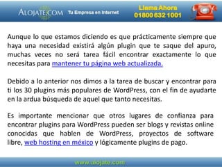 Aunque lo que estamos diciendo es que prácticamente siempre que
haya una necesidad existirá algún plugin que te saque del apuro,
muchas veces no será tarea fácil encontrar exactamente lo que
necesitas para mantener tu página web actualizada.
Debido a lo anterior nos dimos a la tarea de buscar y encontrar para
ti los 30 plugins más populares de WordPress, con el fin de ayudarte
en la ardua búsqueda de aquel que tanto necesitas.
Es importante mencionar que otros lugares de confianza para
encontrar plugins para WordPress pueden ser blogs y revistas online
conocidas que hablen de WordPress, proyectos de software
libre, web hosting en méxico y lógicamente plugins de pago.
 