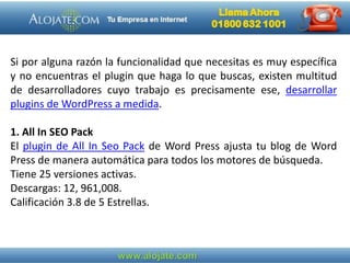 Si por alguna razón la funcionalidad que necesitas es muy específica
y no encuentras el plugin que haga lo que buscas, existen multitud
de desarrolladores cuyo trabajo es precisamente ese, desarrollar
plugins de WordPress a medida.
1. All In SEO Pack
El plugin de All In Seo Pack de Word Press ajusta tu blog de Word
Press de manera automática para todos los motores de búsqueda.
Tiene 25 versiones activas.
Descargas: 12, 961,008.
Calificación 3.8 de 5 Estrellas.
 