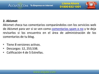 2. Akismet
Akismet checa tus comentarios comparándolos con los servicios web
de Akismet para ver si se ven como comentarios spam o no y te deja
revisarlos si los encuentra en el área de administración de los
comentarios de tu blog.
• Tiene 8 versiones activas.
• Descargas: 12, 253,538.
• Calificación 4 de 5 Estrellas.
 