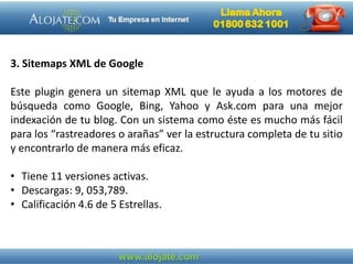 3. Sitemaps XML de Google
Este plugin genera un sitemap XML que le ayuda a los motores de
búsqueda como Google, Bing, Yahoo y Ask.com para una mejor
indexación de tu blog. Con un sistema como éste es mucho más fácil
para los “rastreadores o arañas” ver la estructura completa de tu sitio
y encontrarlo de manera más eficaz.
• Tiene 11 versiones activas.
• Descargas: 9, 053,789.
• Calificación 4.6 de 5 Estrellas.
 