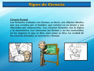 Ciencia Formal
Las formales trabajan con formas, es decir, con objetos ideales,
que son creados por el hombre, que existen en su mente y son
obtenidos por abstracción.. Las ciencias formales son la lógica
y la matemática. Les interesan las formas y no los contenidos,
no les importa lo que se dice, sino como se dice. La verdad de
las ciencias formales es necesaria y formal.
 