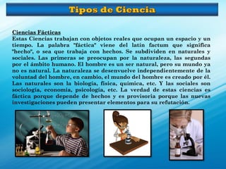 Ciencias Fácticas
Estas Ciencias trabajan con objetos reales que ocupan un espacio y un
tiempo. La palabra "fáctica" viene del latín factum que significa
"hecho", o sea que trabaja con hechos. Se subdividen en naturales y
sociales. Las primeras se preocupan por la naturaleza, las segundas
por el ámbito humano. El hombre es un ser natural, pero su mundo ya
no es natural. La naturaleza se desenvuelve independientemente de la
voluntad del hombre, en cambio, el mundo del hombre es creado por él.
Las naturales son la biología, física, química, etc. Y las sociales son
sociología, economía, psicología, etc. La verdad de estas ciencias es
fáctica porque depende de hechos y es provisoria porque las nuevas
investigaciones pueden presentar elementos para su refutación.
 
