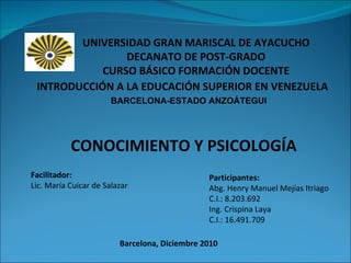 Participantes:  Abg. Henry Manuel Mejías Itriago C.I.: 8.203.692  Ing. Crispina Laya  C.I.: 16.491.709  INTRODUCCIÓN A LA EDUCACIÓN SUPERIOR EN VENEZUELA CONOCIMIENTO Y PSICOLOGÍA UNIVERSIDAD GRAN MARISCAL DE AYACUCHO DECANATO DE POST-GRADO CURSO BÁSICO FORMACIÓN DOCENTE Barcelona, Diciembre 2010 Facilitador:  Lic. María Cuicar de Salazar   BARCELONA-ESTADO ANZOÁTEGUI 