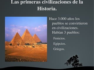 Las primeras civilizaciones de la 
          Historia.
                 Hace 3.000 años los 
                  pueblos se convirtieron 
                  en civilizaciones. 
                  Habían 3 pueblos:
                     Fenicios.
                     Egipcios.
                     Griegos.
                  
                  

             
 