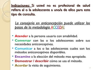Indicaciones: Si usted no es profesional de salud
refiera al o la adolescente a uno/a de ellos para este
tipo de consulta.

    La consejería en anticoncepción puede utilizar los
    pasos de la metodología ACCEDA:

   Atender a la persona usuaria con amabilidad.
   Conversar con las o los adolescentes sobre sus
    necesidades anticonceptivas.
   Comunicar a los o las adolescentes cuales son los
    métodos anticonceptivos disponibles.
   Encamine a la elección del método mas apropiado.
   Demostrar / describir cómo se usa el método.
   Acordar la visita de seguimiento.
                                                     17
 
