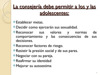 La consejería debe permitir a los y las
            adolescentes:
 Establecer  metas.
 Decidir como ejercerán sus sexualidad.
 Reconocer       sus    valores     y    normas de
  comportamiento y las consecuencias de sus
  decisiones.
 Reconocer factores de riesgo.
 Resistir la presión social y de sus pares.
 Negociar con su pareja.
 Reafirmar su identidad
 Mejorar su autoestima

                                                  9
 
