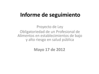 Informe de seguimiento
            Proyecto de Ley
 Obligatoriedad de un Profesional de
Alimentos en establecimientos de bajo
    y alto riesgo en salud pública

         Mayo 17 de 2012
 