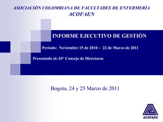 ASOCIACIÓN COLOMBIANA DE FACULTADES DE ENFERMERÍA
                           ACOFAEN



                  INFORME EJECUTIVO DE GESTIÓN

            Período: Noviembre 15 de 2010 – 22 de Marzo de 2011

       Presentado al: 65º Consejo de Directoras




                 Bogota, 24 y 25 Marzo de 2011
 