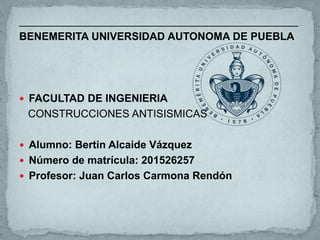 _______________________________________________
BENEMERITA UNIVERSIDAD AUTONOMA DE PUEBLA
 FACULTAD DE INGENIERIA
CONSTRUCCIONES ANTISISMICAS
 Alumno: Bertin Alcaide Vázquez
 Número de matrícula: 201526257
 Profesor: Juan Carlos Carmona Rendón
 