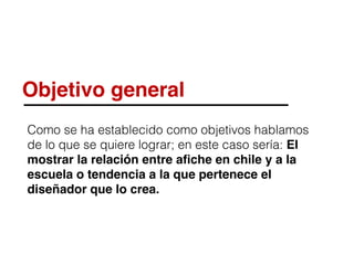 Objetivo general
Como se ha establecido como objetivos hablamos
de lo que se quiere lograr; en este caso sería: El
mostrar la relación entre aﬁche en chile y a la
escuela o tendencia a la que pertenece el
diseñador que lo crea.
 