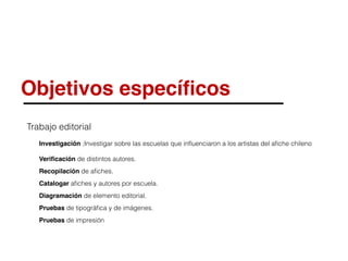 Objetivos especíﬁcos
Trabajo editorial
Investigación ;Investigar sobre las escuelas que inﬂuenciaron a los artistas del aﬁche chileno
Veriﬁcación de distintos autores.
Recopilación de aﬁches.
Catalogar aﬁches y autores por escuela.
Diagramación de elemento editorial.
Pruebas de tipográﬁca y de imágenes.
Pruebas de impresión
 