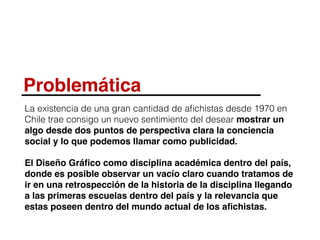 Problemática
La existencia de una gran cantidad de aﬁchistas desde 1970 en
Chile trae consigo un nuevo sentimiento del desear mostrar un
algo desde dos puntos de perspectiva clara la conciencia
social y lo que podemos llamar como publicidad.
El Diseño Gráﬁco como disciplina académica dentro del país,
donde es posible observar un vacío claro cuando tratamos de
ir en una retrospección de la historia de la disciplina llegando
a las primeras escuelas dentro del país y la relevancia que
estas poseen dentro del mundo actual de los aﬁchistas.
 