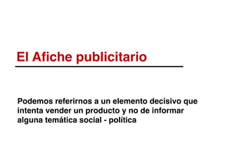 El Aﬁche publicitario
Podemos referirnos a un elemento decisivo que
intenta vender un producto y no de informar
alguna temática social - política
 