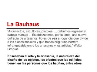 La Bauhaus
"Arquitectos, escultores, pintores, ... debemos regresar al
trabajo manual ... Establezcamos, por lo tanto, una nueva
cofradía de artesanos, libres de esa arrogancia que divide
a las clases sociales y que busca erigir una barrera
infranqueable entre los artesanos y los artistas." Walter
Gropius
Enseñaban el arte y la artesanía, la naturaleza del
diseño de los objetos, los efectos que los ediﬁcios
tienen en las personas que los habitan, entre otros.
 