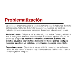 Problematización
Es necesario encontrar cual es la identidad chilena cuando hablamos de Aﬁche
político social, hablamos de la historia académica marcada por cambios
radicales como precursores de elementos de cambios educativos en el país.
Primer momento : Dirigido a los alumnos segundo año de Diseño gráﬁco en la
PUCV, un segundo momento de difusión que abarcaría a aquellas escuela de
diseño de la región es posible encontrar una falencia en cuanto a una
temática educativa sobre la historia misma del Diseño gráﬁco en el país
mostrado a partir de un trabajo de investigación mostrado en un librillo
Segundo momento: Elemento de trabajo editorial con recepción a alumnos
dentro del rubro de las artes en la región de Valparaíso, con la construcción de
un objeto gráﬁco. Infografía
 