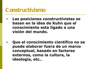 Constructivismo Las posiciones constructivistas se basan en la idea de Kuhn que el conocimiento esta ligado a una visión del mundo. Que el conocimiento científico no se puede elaborar fuera de un marco conceptual, basado en factores externos, como la cultura, la ideología, etc.. 