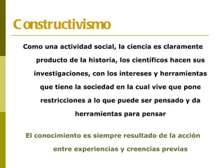 Constructivismo Como una actividad social, la ciencia es claramente producto de la historia, los científicos hacen sus investigaciones, con los intereses y herramientas que tiene la sociedad en la cual vive que pone restricciones a lo que puede ser pensado y da herramientas para pensar El conocimiento es siempre resultado de la acción entre experiencias y creencias previas 