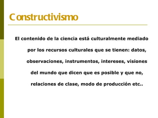 Constructivismo El contenido de la ciencia está culturalmente mediado por los recursos culturales que se tienen: datos, observaciones, instrumentos, intereses, visiones del mundo que dicen que es posible y que no, relaciones de clase, modo de producción etc.. 