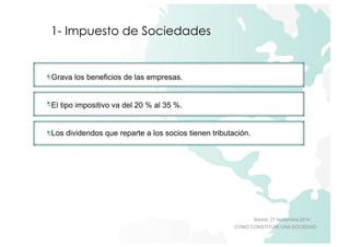 t 
Madrid, 27 Noviembre 2014 
COMO CONSTITUIR UNA SOCIEDAD 
1- Impuesto de Sociedades 
Grava los beneficios de las empresas. 
El tipo impositivo va del 20 % al 35 %. 
Los dividendos que reparte a los socios tienen tributación. 
 