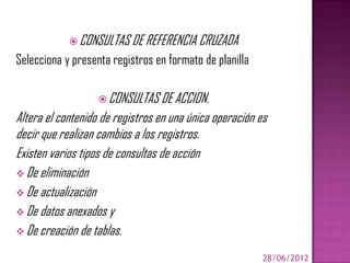  CONSULTAS DE REFERENCIA CRUZADA
Selecciona y presenta registros en formato de planilla

                    CONSULTAS DE ACCION.
Altera el contenido de registros en una única operación es
decir que realizan cambios a los registros.
Existen varios tipos de consultas de acción
 De eliminación
 De actualización
 De datos anexados y
 De creación de tablas.

                                                         28/06/2012
 