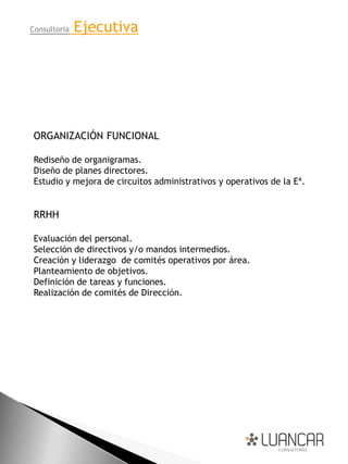 Consultoría   Ejecutiva




 ORGANIZACIÓN FUNCIONAL

 Rediseño de organigramas.
 Diseño de planes directores.
 Estudio y mejora de circuitos administrativos y operativos de la Eª.


 RRHH

 Evaluación del personal.
 Selección de directivos y/o mandos intermedios.
 Creación y liderazgo de comités operativos por área.
 Planteamiento de objetivos.
 Definición de tareas y funciones.
 Realización de comités de Dirección.
 