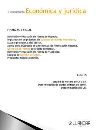Consultoría    Económica y jurídica

FINANZAS Y FISCAL

Definición y redacción de Planes de Negocio.
Implantación de prácticos de cuadros de mando financiero.
Estudio previsional del EBITDA.
Apoyo en la búsqueda de alternativas de financiación externa.
Gerencia del riesgo de crédito comercial.
Definición y redacción de Planes de Viabilidad.
Equipos de Gestión de Crisis.
Propuestas fiscales óptimas.




                                                            COSTES

                                      Estudio de mejora de CF y CV.
                          Determinación de puntos críticos de coste.
                                             Determinación del UR.
 