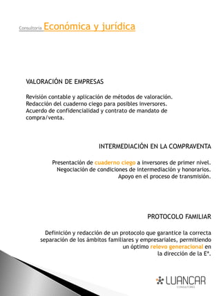 Consultoría   Económica y jurídica




   VALORACIÓN DE EMPRESAS

   Revisión contable y aplicación de métodos de valoración.
   Redacción del cuaderno ciego para posibles inversores.
   Acuerdo de confidencialidad y contrato de mandato de
   compra/venta.




                                INTERMEDIACIÓN EN LA COMPRAVENTA

               Presentación de cuaderno ciego a inversores de primer nivel.
                 Negociación de condiciones de intermediación y honorarios.
                                        Apoyo en el proceso de transmisión.




                                                    PROTOCOLO FAMILIAR

            Definición y redacción de un protocolo que garantice la correcta
          separación de los ámbitos familiares y empresariales, permitiendo
                                          un óptimo relevo generacional en
                                                       la dirección de la Eª.
 