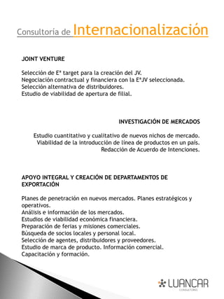 Consultoría de      Internacionalización
 JOINT VENTURE

 Selección de Eª target para la creación del JV.
 Negociación contractual y financiera con la EªJV seleccionada.
 Selección alternativa de distribuidores.
 Estudio de viabilidad de apertura de filial.



                                     INVESTIGACIÓN DE MERCADOS

     Estudio cuantitativo y cualitativo de nuevos nichos de mercado.
      Viabilidad de la introducción de línea de productos en un país.
                               Redacción de Acuerdo de Intenciones.



 APOYO INTEGRAL Y CREACIÓN DE DEPARTAMENTOS DE
 EXPORTACIÓN

 Planes de penetración en nuevos mercados. Planes estratégicos y
 operativos.
 Análisis e información de los mercados.
 Estudios de viabilidad económica financiera.
 Preparación de ferias y misiones comerciales.
 Búsqueda de socios locales y personal local.
 Selección de agentes, distribuidores y proveedores.
 Estudio de marca de producto. Información comercial.
 Capacitación y formación.
 