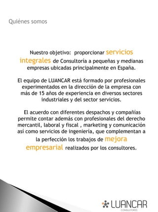 Quiénes somos




       Nuestro objetivo: proporcionar servicios
   integrales   de Consultoría a pequeñas y medianas
      empresas ubicadas principalmente en España.

   El equipo de LUANCAR está formado por profesionales
     experimentados en la dirección de la empresa con
    más de 15 años de experiencia en diversos sectores
             industriales y del sector servicios.

     El acuerdo con diferentes despachos y compañías
  permite contar además con profesionales del derecho
  mercantil, laboral y fiscal , marketing y comunicación
  así como servicios de ingeniería, que complementan a
          la perfección los trabajos de mejora
      empresarial     realizados por los consultores.
 