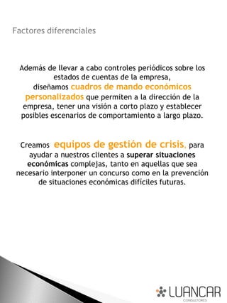 Factores diferenciales



 Además de llevar a cabo controles periódicos sobre los
           estados de cuentas de la empresa,
     diseñamos cuadros de mando económicos
   personalizados que permiten a la dirección de la
  empresa, tener una visión a corto plazo y establecer
 posibles escenarios de comportamiento a largo plazo.


 Creamos equipos de gestión de crisis, para
   ayudar a nuestros clientes a superar situaciones
   económicas complejas, tanto en aquellas que sea
necesario interponer un concurso como en la prevención
      de situaciones económicas difíciles futuras.
 