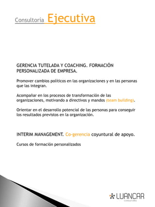 Consultoría      Ejecutiva


GERENCIA TUTELADA Y COACHING. FORMACIÓN
PERSONALIZADA DE EMPRESA.

Promover cambios políticos en las organizaciones y en las personas
que las integran.

Acompañar en los procesos de transformación de las
organizaciones, motivando a directivos y mandos (team building).

Orientar en el desarrollo potencial de las personas para conseguir
los resultados previstos en la organización.



INTERIM MANAGEMENT. Co-gerencia coyuntural de apoyo.

Cursos de formación personalizados
 