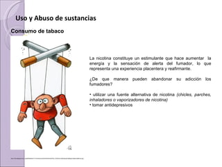 Uso y Abuso de sustancias
Consumo de tabaco  

  

                                                                                                                  La  nicotina  constituye  un  estimulante  que  hace  aumentar    la 
                                                                                                                  energía  y  la  sensación  de  alerta  del  fumador,  lo  que 
                                                                                                                  representa una experiencia placentera y reafirmante. 

                                                                                                                  ¿De  que  manera  pueden  abandonar  su  adicción  los 
                                                                                                                  fumadores?

                                                                                                                  •  utilizar  una  fuente  alternativa  de  nicotina  (chicles, parches,
                                                                                                                  inhaladores o vaporizadores de nicotina)
                                                                                                                  • tomar antidepresivos




http://4.bp.blogspot.com/_YgHBAQNi9HU/TT7mUGQLSJI/AAAAAAAAAGA/FN0_VYe670c/s1600/dibujo%2Bdejar%2Bde%2Bfumar.jpg
 
