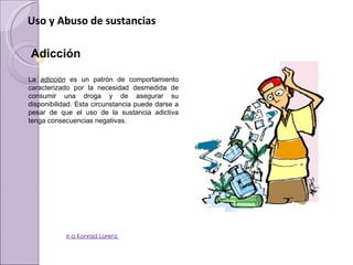 Uso y Abuso de sustancias

    Adicción
 
    La  adicción  es  un  patrón  de  comportamiento 
    caracterizado  por  la  necesidad  desmedida  de 
    consumir  una  droga  y  de  asegurar  su 
    disponibilidad. Esta circunstancia puede darse a 
    pesar  de  que  el  uso  de  la  sustancia  adictiva 
    tenga consecuencias negativas. 




                 Ir a Konrad Lorenz
 