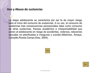 Uso y Abuso de sustancias

 
     La  etapa  adolescente  se  caracteriza  por  ser  la  de  mayor  riesgo 
     para el inicio del consumo de sustancias. A su vez, el consumo de 
     sustancias  trae  consecuencias  psicosociales  tales  como  consumo 
     de  otras  sustancias,  fracaso  académico  e  irresponsabilidad  que 
     ponen al adolescente en riesgo de accidentes, violencia, relaciones 
     sexuales  no  planificadas  e  inseguras  y  suicidio.(Martínez,  Amaya, 
     Campillo,Rueda,Campo,Diaz, 2004).




                                    http://www.tele.org/tag/sos-adolescentes
 