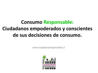 Consumo Responsable:
Ciudadanos empoderados y conscientes
de sus decisiones de consumo.
www.ciudadanoresponsable.cl
 