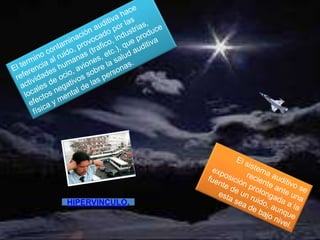 El termino contaminación auditiva hace referencia al ruido, provocado por las actividades humanas (trafico, industrias, locales de ocio, aviones, etc.), que produce efectos negativos sobre la salud auditiva física y mental de las personas.El sistema auditivo se reciente ante una exposición prolongada a la fuente de un ruido, aunque esta sea de bajo nivel.HIPERVINCULO.