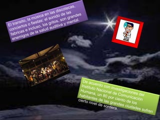 El transito, la música en las discotecas, conciertos o fiestas: el sonido de las fabricas e incluso, los gritos, son grandes enemigos de la salud auditiva y mental.De acuerdo con investigaciones del Instituto Nacional de Comunicación Humana, un 80 por ciento de los habitantes de las grandes ciudades sufren cierto nivel de sordera.