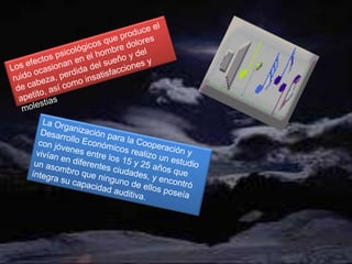 Los efectos psicológicos que produce el ruido ocasionan en el hombre dolores de cabeza, perdida del sueño y del apetito, así como insatisfacciones y molestiasLa Organización para la Cooperación y Desarrollo Económicos realizo un estudio con jóvenes entre los 15 y 25 años que vivían en diferentes ciudades, y encontró un asombro que ninguno de ellos poseía íntegra su capacidad auditiva.