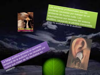 Las sorderas profesionales son las sorderas causadas por trabajar en un ambiente de mucho ruido. Los traumatismos son lesiones del sistema auditivo, causando la pérdida irreversible pero no evolutiva de la audiciónLa fatiga auditiva provoca un aumento temporal de la audición y es causado por ruidos que miden de 90 decibelios en adelante.