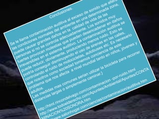 Conclusiones.Se le llama contaminación auditiva al exceso de sonido que altera las condiciones normales del ambiente en una determinada zona, puede causar grandes daños en la  calidad de vida de las personas si no se controla adecuadamente. Los sonidos muy fuertes provocan molestias que pueden desencadenar en daños irreversibles en el sistema auditivo. La contaminación auditiva se puede reducir, obviamente, produciendo menos ruido. Esto se podría conseguir disminuyendo el uso de sirenas en las calles, controlando el ruido de motocicletas, autobuses etc. Es necesario que nosotros como sociedad tomemos conciencia de este problema que nos afecta  a nivel mundial tanto en niños, jóvenes y adultos.Las medidas mas comunes serian utilizar la bicicleta para recorrer distancias largas o simplemente caminar.}http://html.rincondelvago.com/contaminacion -por-ruido.htmlhttp://www.todoelderecho.com/Apuntes/Ambiental/Apuntes/CONTAMINACION%20SONORA.htmhttp://www.salonhogar.com/ciencias/contaminacion/auditiva.htm