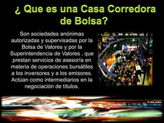 Son sociedades anónimas
autorizadas y supervisadas por la
     Bolsa de Valores y por la
Superintendencia de Valores , que
 prestan servicios de asesoría en
materia de operaciones bursátiles
a los inversores y a los emisores.
Actúan como intermediarios en la
      negociación de títulos.
 